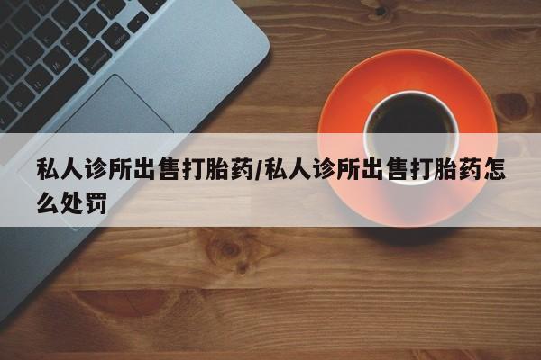流产药微信买在线下单私人诊所出售打胎药/私人诊所出售打胎药怎么处罚