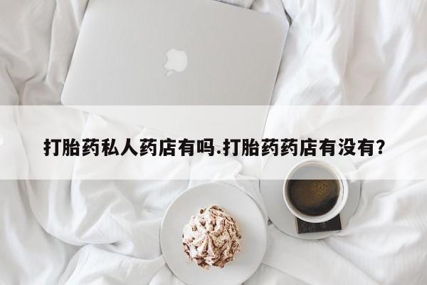 流产药微信买在线下单打胎药私人药店有吗.打胎药药店有没有？