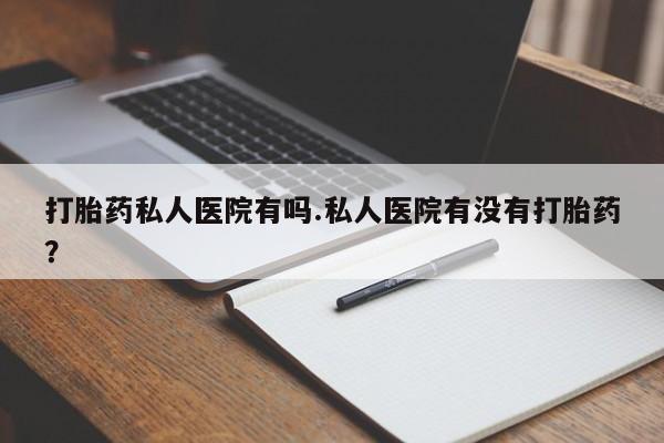流产药微信买在线下单打胎药私人医院有吗.私人医院有没有打胎药？