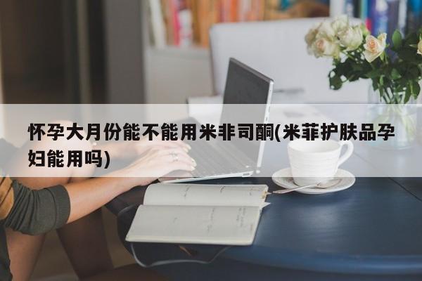 流产药微信买在线下单怀孕大月份能不能用米非司酮(米菲护肤品孕妇能用吗)