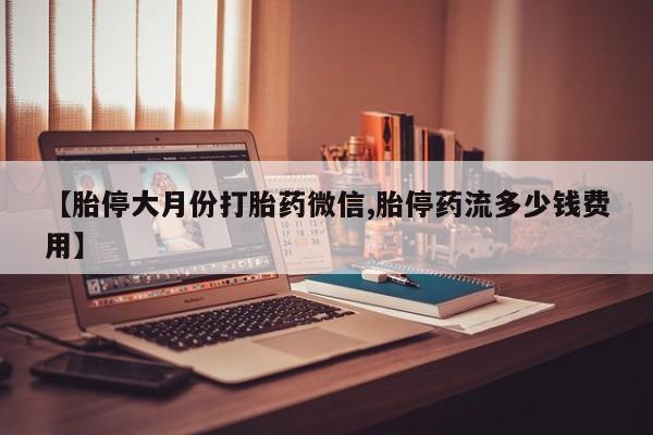流产药微信买在线下单【胎停大月份打胎药微信,胎停药流多少钱费用】