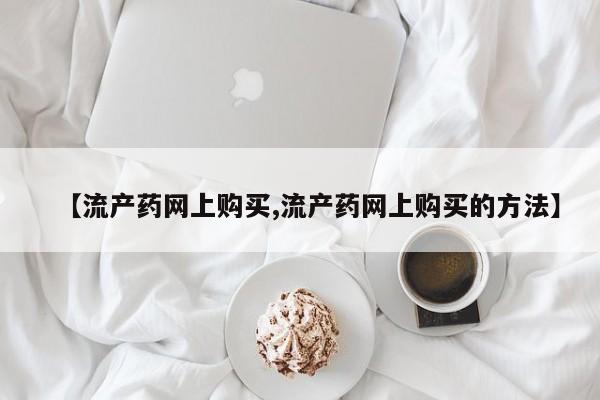 流产药微信买在线下单【流产药网上购买,流产药网上购买的方法】