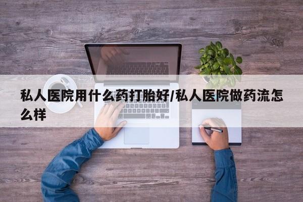 流产药微信买在线下单私人医院用什么药打胎好/私人医院做药流怎么样