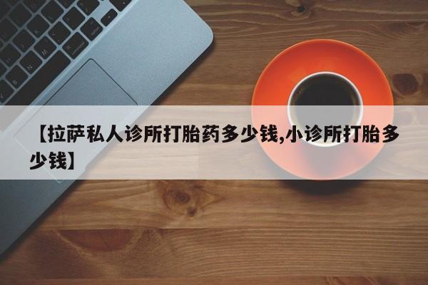 流产药微信买在线下单【拉萨私人诊所打胎药多少钱,小诊所打胎多少钱】