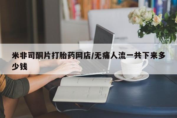 流产药微信买在线下单米非司酮片打胎药网店/无痛人流一共下来多少钱