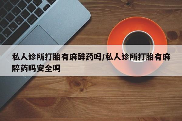 流产药微信买在线下单私人诊所打胎有麻醉药吗/私人诊所打胎有麻醉药吗安全吗